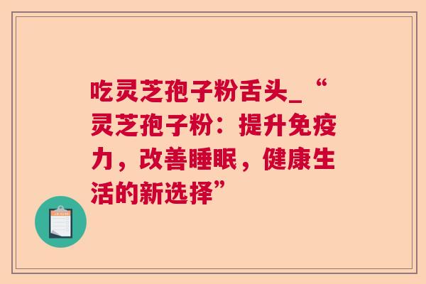吃灵芝孢子粉舌头_“灵芝孢子粉:提升免疫力,改善,健康生活的新选择” 吃灵芝孢子粉舌头_“灵芝孢子粉:提升免疫力,改善,健康生活的新选择”