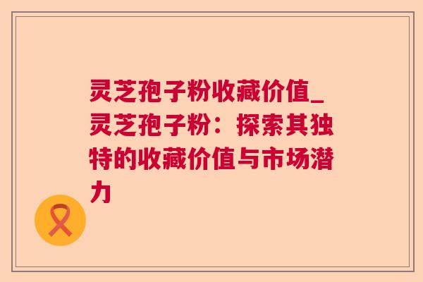 灵芝孢子粉收藏价值_灵芝孢子粉:探索其独特的收藏价值与市场潜力 灵芝孢子粉收藏价值_灵芝孢子粉:探索其独特的收藏价值与市场潜力