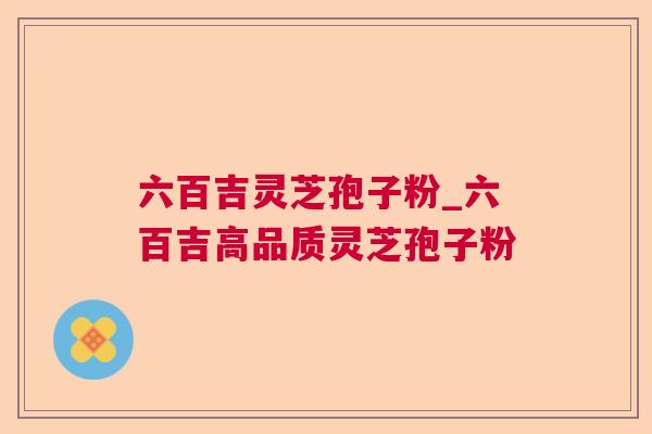 六百吉灵芝孢子粉_六百吉高品质灵芝孢子粉 六百吉灵芝孢子粉_六百吉高品质灵芝孢子粉