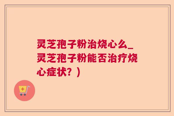 灵芝孢子粉烧心么_灵芝孢子粉能否烧心症状?) 灵芝孢子粉烧心么_灵芝孢子粉能否烧心症状?)