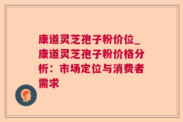 康道灵芝孢子粉价位_康道灵芝孢子粉价格分析:市场定位与消费者需求 康道灵芝孢子粉价位_康道灵芝孢子粉价格分析:市场定位与消费者需求