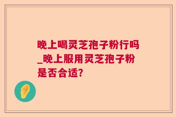 晚上喝灵芝孢子粉行吗_晚上服用灵芝孢子粉是否合适? 晚上喝灵芝孢子粉行吗_晚上服用灵芝孢子粉是否合适?