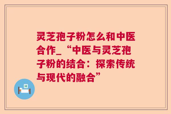 灵芝孢子粉怎么和中医合作_“中医与灵芝孢子粉的结合:探索传统与现代的融合” 灵芝孢子粉怎么和中医合作_“中医与灵芝孢子粉的结合:探索传统与现代的融合”