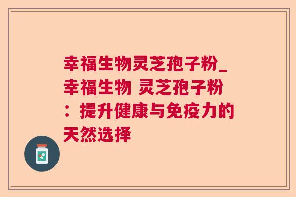 幸福生物灵芝孢子粉_幸福生物 灵芝孢子粉:提升健康与免疫力的天然选择 幸福生物灵芝孢子粉_幸福生物 灵芝孢子粉:提升健康与免疫力的天然选择