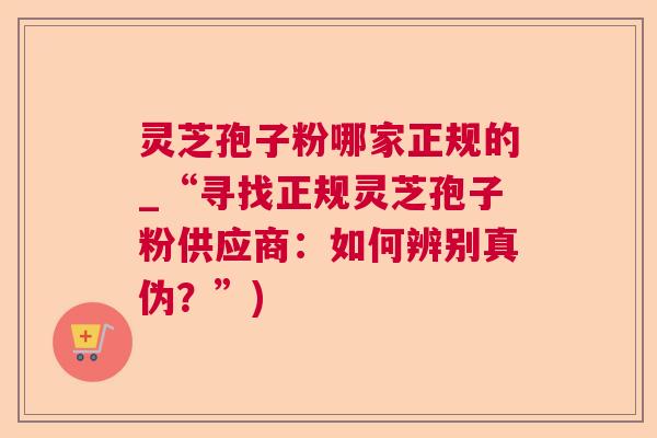 灵芝孢子粉哪家正规的_“寻找正规灵芝孢子粉供应商:如何辨别真伪?”) 灵芝孢子粉哪家正规的_“寻找正规灵芝孢子粉供应商:如何辨别真伪?”)