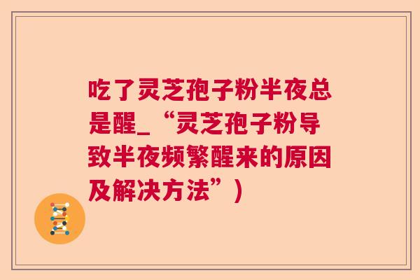 吃了灵芝孢子粉半夜总是醒_“灵芝孢子粉导致半夜频繁醒来的原因及解决方法”) 吃了灵芝孢子粉半夜总是醒_“灵芝孢子粉导致半夜频繁醒来的原因及解决方法”)