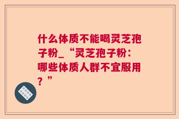 什么体质不能喝灵芝孢子粉_“灵芝孢子粉:哪些体质人群不宜服用?” 什么体质不能喝灵芝孢子粉_“灵芝孢子粉:哪些体质人群不宜服用?”