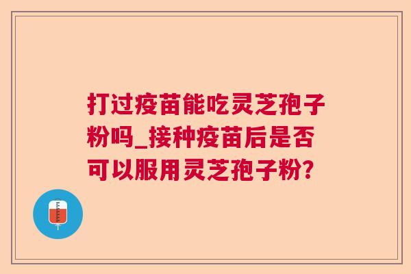 打过疫苗能吃灵芝孢子粉吗_接种疫苗后是否可以服用灵芝孢子粉？