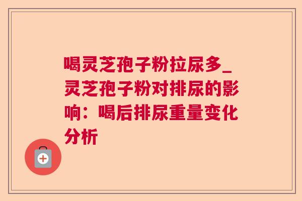 喝灵芝孢子粉拉尿多_灵芝孢子粉对排尿的影响:喝后排尿重量变化分析 喝灵芝孢子粉拉尿多_灵芝孢子粉对排尿的影响:喝后排尿重量变化分析