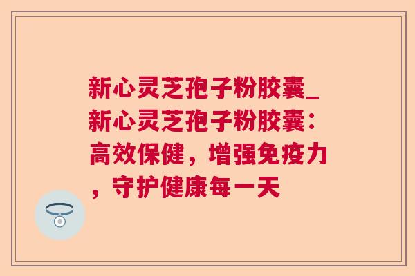新心灵芝孢子粉胶囊_新心灵芝孢子粉胶囊:高效保健,增强免疫力,守护健康每一天 新心灵芝孢子粉胶囊_新心灵芝孢子粉胶囊:高效保健,增强免疫力,守护健康每一天