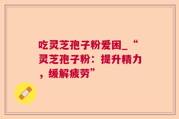 吃灵芝孢子粉爱困_“灵芝孢子粉:提升精力,缓解疲劳” 吃灵芝孢子粉爱困_“灵芝孢子粉:提升精力,缓解疲劳”