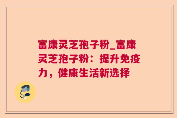 富康灵芝孢子粉_富康灵芝孢子粉：提升免疫力，健康生活新选择