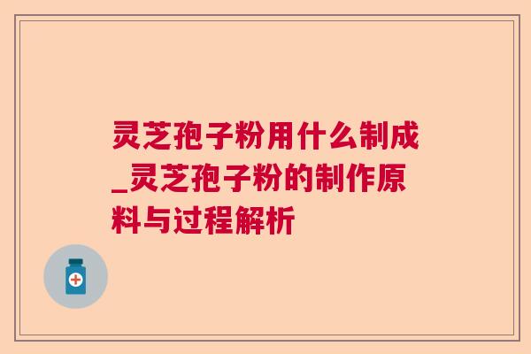 灵芝孢子粉用什么制成_灵芝孢子粉的制作原料与过程解析 灵芝孢子粉用什么制成_灵芝孢子粉的制作原料与过程解析