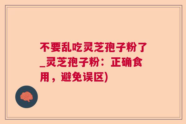不要乱吃灵芝孢子粉了_灵芝孢子粉:正确食用,避免误区) 不要乱吃灵芝孢子粉了_灵芝孢子粉:正确食用,避免误区)