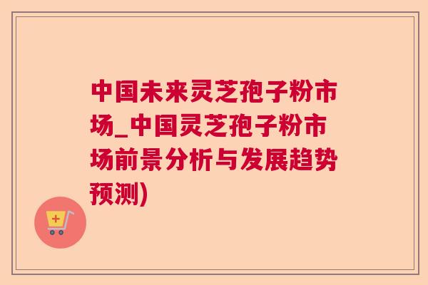 中国未来灵芝孢子粉市场_中国灵芝孢子粉市场前景分析与发展趋势预测) 中国未来灵芝孢子粉市场_中国灵芝孢子粉市场前景分析与发展趋势预测)
