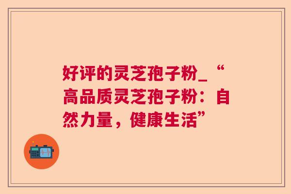 好评的灵芝孢子粉_“高品质灵芝孢子粉:自然力量,健康生活” 好评的灵芝孢子粉_“高品质灵芝孢子粉:自然力量,健康生活”