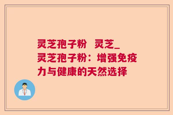 灵芝孢子粉 灵芝_灵芝孢子粉:增强免疫力与健康的天然选择 灵芝孢子粉 灵芝_灵芝孢子粉:增强免疫力与健康的天然选择