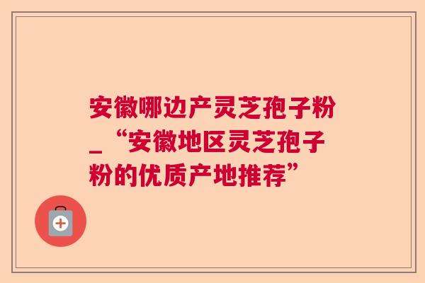 安徽哪边产灵芝孢子粉_“安徽地区灵芝孢子粉的优质产地推荐” 安徽哪边产灵芝孢子粉_“安徽地区灵芝孢子粉的优质产地推荐”