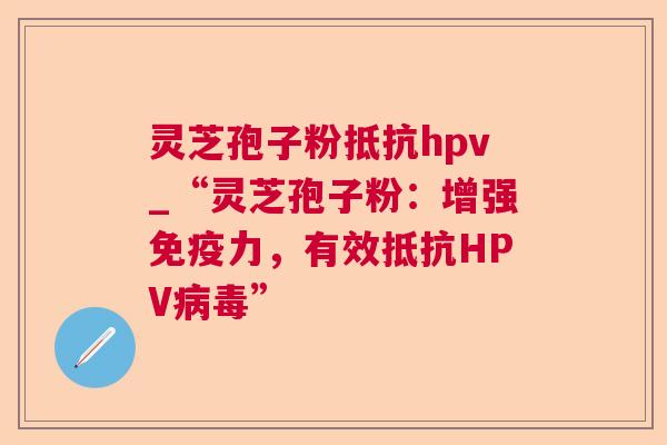 灵芝孢子粉抵抗hpv_“灵芝孢子粉:增强免疫力,有效抵抗HPV” 灵芝孢子粉抵抗hpv_“灵芝孢子粉:增强免疫力,有效抵抗HPV”