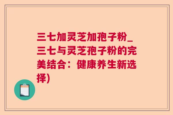 三七加灵芝加孢子粉_三七与灵芝孢子粉的完美结合:健康养生新选择) 三七加灵芝加孢子粉_三七与灵芝孢子粉的完美结合:健康养生新选择)