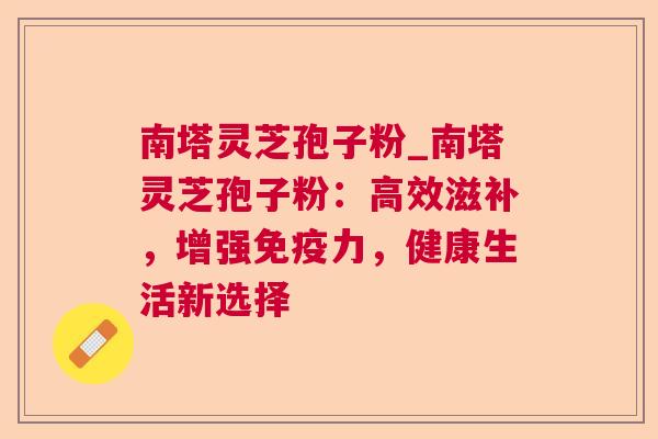 南塔灵芝孢子粉_南塔灵芝孢子粉:高效滋补,增强免疫力,健康生活新选择 南塔灵芝孢子粉_南塔灵芝孢子粉:高效滋补,增强免疫力,健康生活新选择