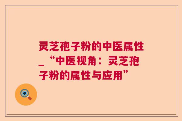 灵芝孢子粉的中医属性_“中医视角:灵芝孢子粉的属性与应用” 灵芝孢子粉的中医属性_“中医视角:灵芝孢子粉的属性与应用”