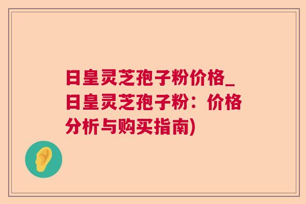 日皇灵芝孢子粉价格_日皇灵芝孢子粉:价格分析与购买指南) 日皇灵芝孢子粉价格_日皇灵芝孢子粉:价格分析与购买指南)