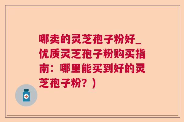 哪卖的灵芝孢子粉好_优质灵芝孢子粉购买指南:哪里能买到好的灵芝孢子粉?) 哪卖的灵芝孢子粉好_优质灵芝孢子粉购买指南:哪里能买到好的灵芝孢子粉?)