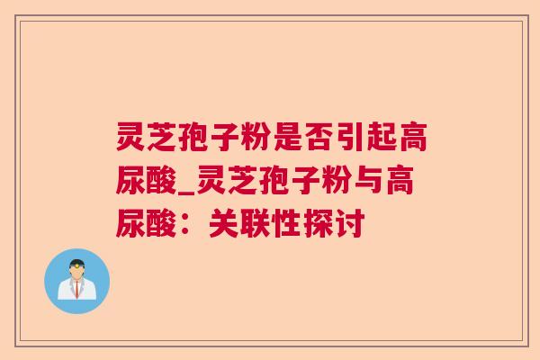 灵芝孢子粉是否引起高尿酸_灵芝孢子粉与高尿酸:关联性探讨 灵芝孢子粉是否引起高尿酸_灵芝孢子粉与高尿酸:关联性探讨