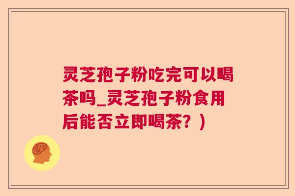 灵芝孢子粉吃完可以喝茶吗_灵芝孢子粉食用后能否立即喝茶?) 灵芝孢子粉吃完可以喝茶吗_灵芝孢子粉食用后能否立即喝茶?)
