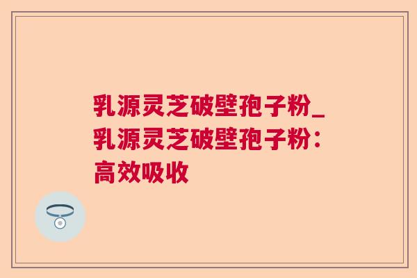 乳源灵芝破壁孢子粉_乳源灵芝破壁孢子粉:高效吸收 乳源灵芝破壁孢子粉_乳源灵芝破壁孢子粉:高效吸收