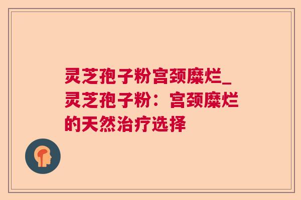 灵芝孢子粉宫颈糜烂_灵芝孢子粉:宫颈糜烂的天然选择 灵芝孢子粉宫颈糜烂_灵芝孢子粉:宫颈糜烂的天然选择