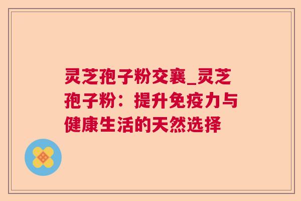 灵芝孢子粉交襄_灵芝孢子粉:提升免疫力与健康生活的天然选择 灵芝孢子粉交襄_灵芝孢子粉:提升免疫力与健康生活的天然选择