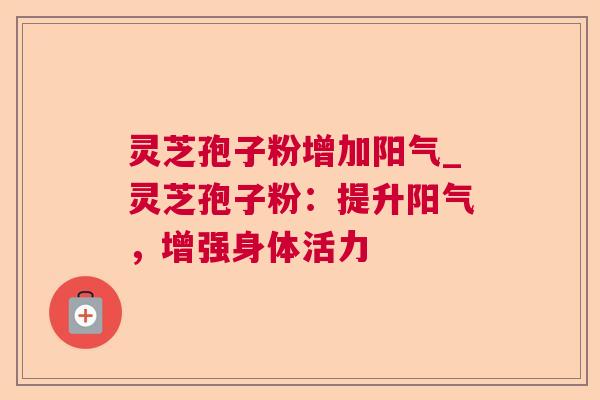 灵芝孢子粉增加阳气_灵芝孢子粉:提升阳气,增强身体活力 灵芝孢子粉增加阳气_灵芝孢子粉:提升阳气,增强身体活力