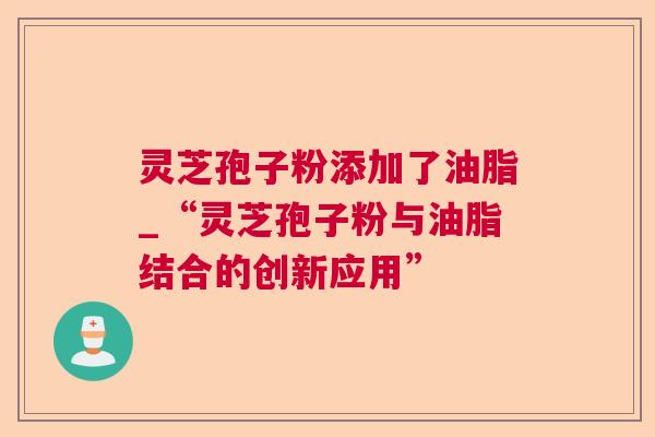 灵芝孢子粉添加了油脂_“灵芝孢子粉与油脂结合的创新应用” 灵芝孢子粉添加了油脂_“灵芝孢子粉与油脂结合的创新应用”