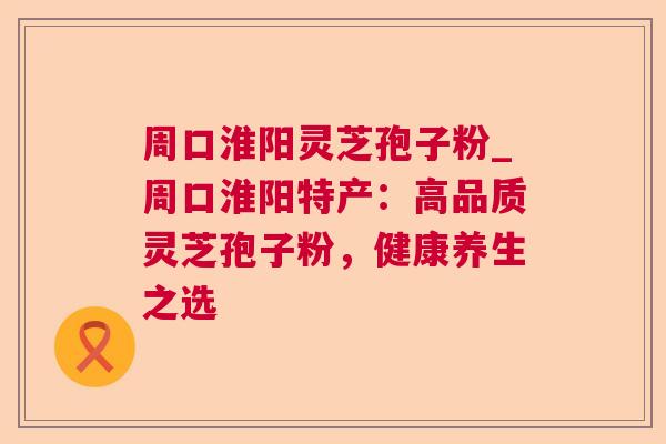 周口淮阳灵芝孢子粉_周口淮阳特产:高品质灵芝孢子粉,健康养生之选 周口淮阳灵芝孢子粉_周口淮阳特产:高品质灵芝孢子粉,健康养生之选
