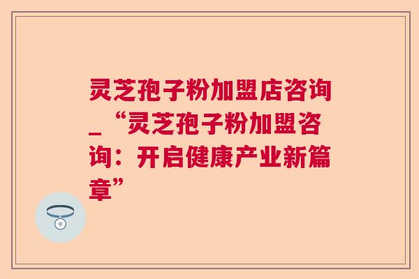 灵芝孢子粉加盟店咨询_“灵芝孢子粉加盟咨询:开启健康产业新篇章” 灵芝孢子粉加盟店咨询_“灵芝孢子粉加盟咨询:开启健康产业新篇章”