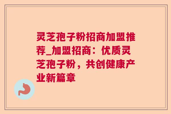 灵芝孢子粉招商加盟推荐_加盟招商:优质灵芝孢子粉,共创健康产业新篇章 灵芝孢子粉招商加盟推荐_加盟招商:优质灵芝孢子粉,共创健康产业新篇章
