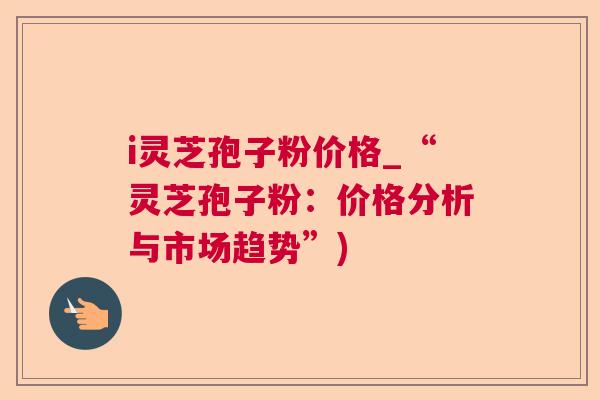 i灵芝孢子粉价格_“灵芝孢子粉:价格分析与市场趋势”) i灵芝孢子粉价格_“灵芝孢子粉:价格分析与市场趋势”)