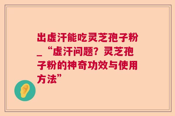 出虚汗能吃灵芝孢子粉_“虚汗问题?灵芝孢子粉的神奇功效与使用方法” 出虚汗能吃灵芝孢子粉_“虚汗问题?灵芝孢子粉的神奇功效与使用方法”