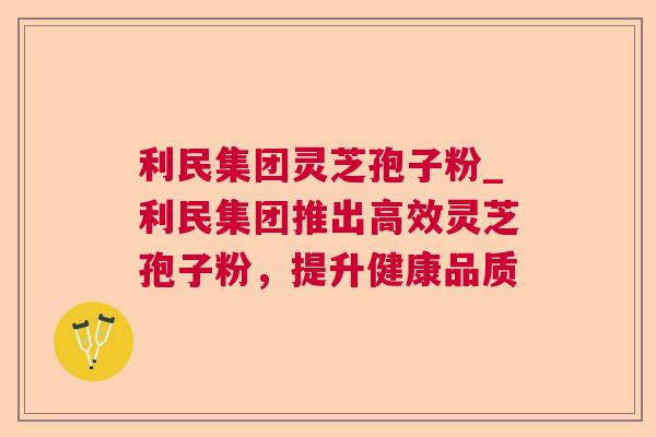 利民集团灵芝孢子粉_利民集团推出高效灵芝孢子粉,提升健康品质 利民集团灵芝孢子粉_利民集团推出高效灵芝孢子粉,提升健康品质
