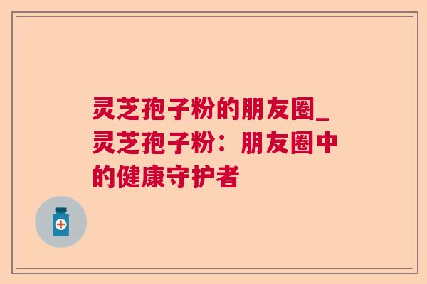 灵芝孢子粉的朋友圈_灵芝孢子粉:朋友圈中的健康守护者 灵芝孢子粉的朋友圈_灵芝孢子粉:朋友圈中的健康守护者