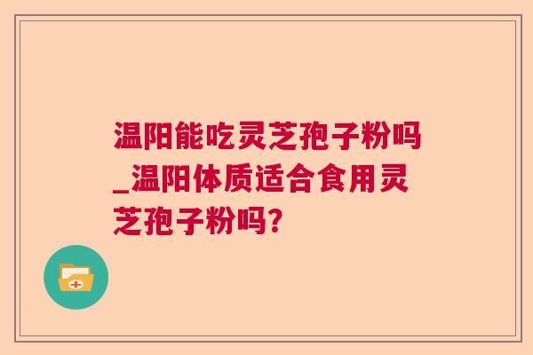 温阳能吃灵芝孢子粉吗_温阳体质适合食用灵芝孢子粉吗? 温阳能吃灵芝孢子粉吗_温阳体质适合食用灵芝孢子粉吗?