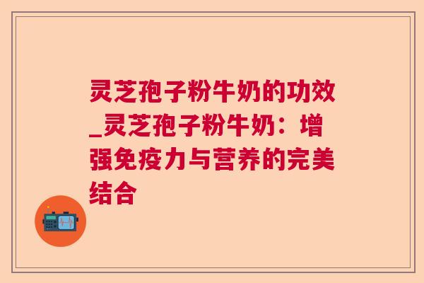 灵芝孢子粉牛奶的功效_灵芝孢子粉牛奶:增强免疫力与营养的完美结合 灵芝孢子粉牛奶的功效_灵芝孢子粉牛奶:增强免疫力与营养的完美结合