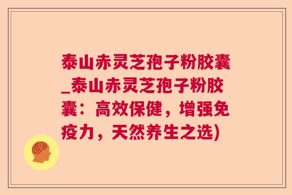 泰山赤灵芝孢子粉胶囊_泰山赤灵芝孢子粉胶囊:高效保健,增强免疫力,天然养生之选) 泰山赤灵芝孢子粉胶囊_泰山赤灵芝孢子粉胶囊:高效保健,增强免疫力,天然养生之选)