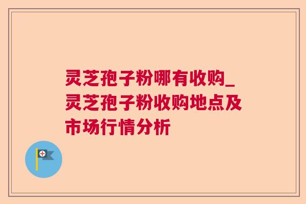 灵芝孢子粉哪有收购_灵芝孢子粉收购地点及市场行情分析 灵芝孢子粉哪有收购_灵芝孢子粉收购地点及市场行情分析