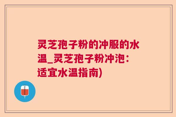 灵芝孢子粉的冲服的水温_灵芝孢子粉冲泡：适宜水温指南)
