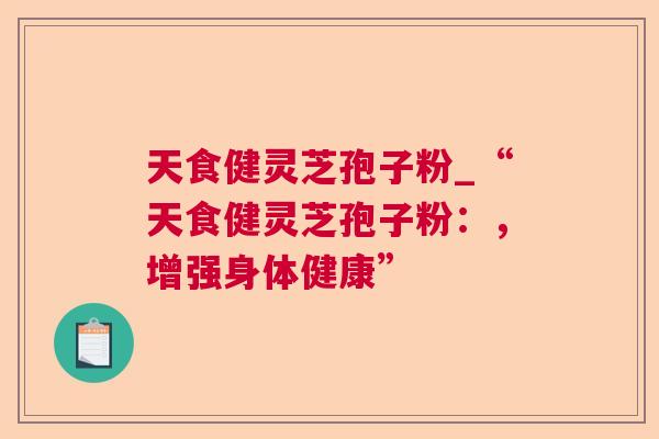 天食健灵芝孢子粉_“天食健灵芝孢子粉:,增强身体健康” 天食健灵芝孢子粉_“天食健灵芝孢子粉:,增强身体健康”