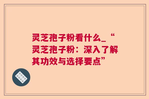 灵芝孢子粉看什么_“灵芝孢子粉:深入了解其功效与选择要点” 灵芝孢子粉看什么_“灵芝孢子粉:深入了解其功效与选择要点”