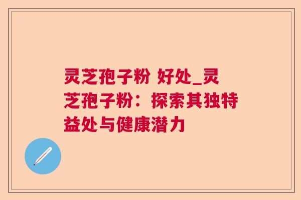 灵芝孢子粉 好处_灵芝孢子粉:探索其独特益处与健康潜力 灵芝孢子粉 好处_灵芝孢子粉:探索其独特益处与健康潜力